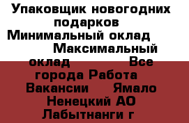 Упаковщик новогодних подарков › Минимальный оклад ­ 38 000 › Максимальный оклад ­ 50 000 - Все города Работа » Вакансии   . Ямало-Ненецкий АО,Лабытнанги г.